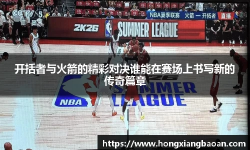 开括者与火箭的精彩对决谁能在赛场上书写新的传奇篇章